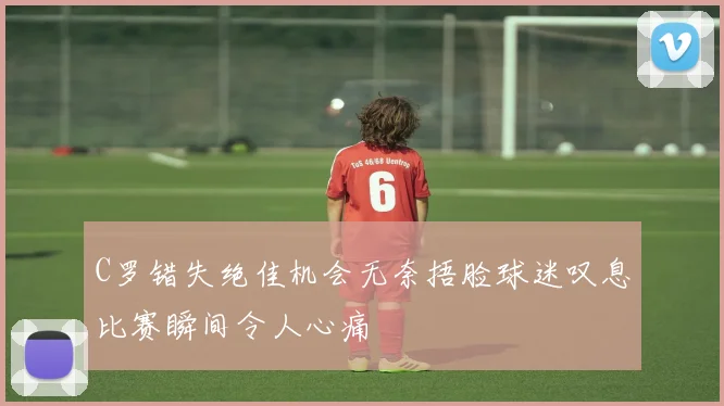 C罗错失绝佳机会无奈捂脸球迷叹息比赛瞬间令人心痛