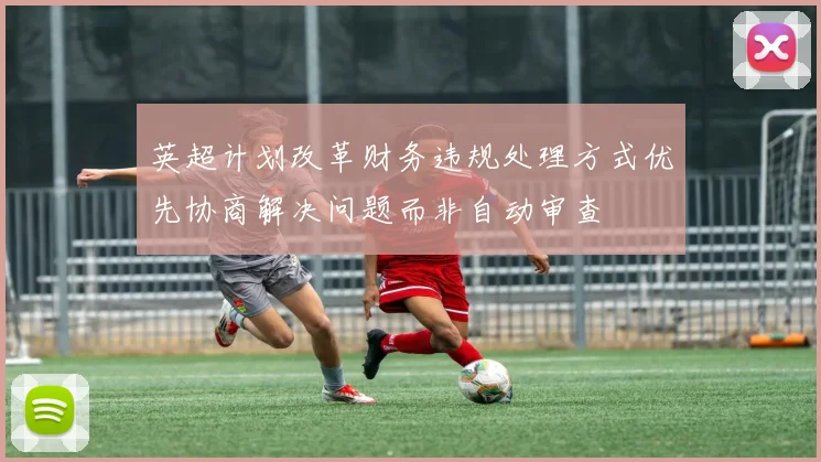 英超计划改革财务违规处理方式优先协商解决问题而非自动审查