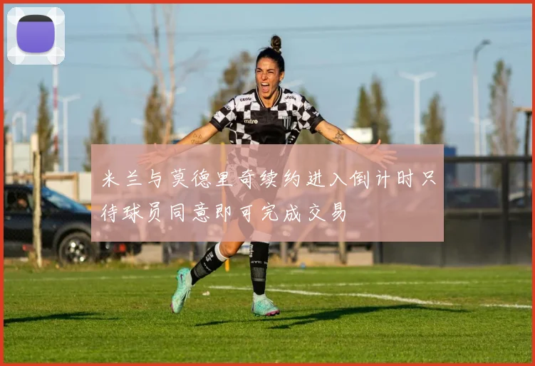 米兰与莫德里奇续约进入倒计时只待球员同意即可完成交易