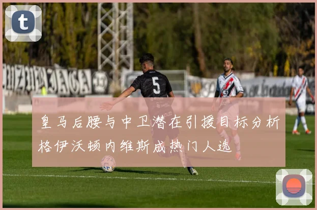 皇马后腰与中卫潜在引援目标分析格伊沃顿内维斯成热门人选