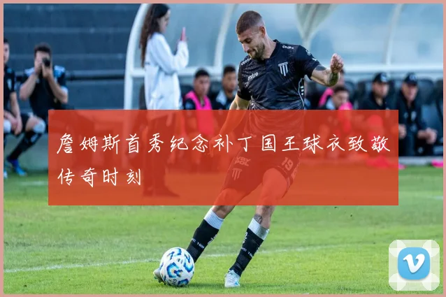 詹姆斯首秀纪念补丁国王球衣致敬传奇时刻
