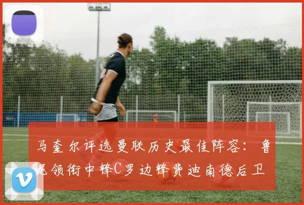 马奎尔评选曼联历史最佳阵容：鲁尼领衔中锋C罗边锋费迪南德后卫