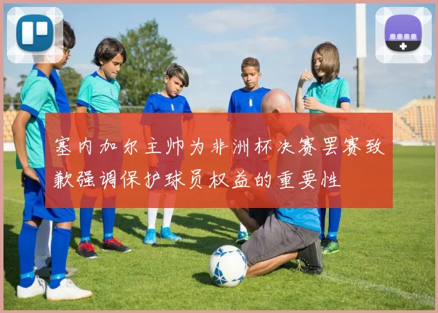 塞内加尔主帅为非洲杯决赛罢赛致歉强调保护球员权益的重要性