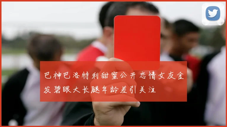 巴神巴洛特利甜蜜公开恋情女友金发碧眼大长腿年龄差引关注