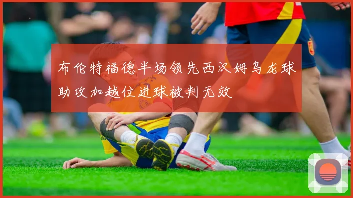 布伦特福德半场领先西汉姆乌龙球助攻加越位进球被判无效