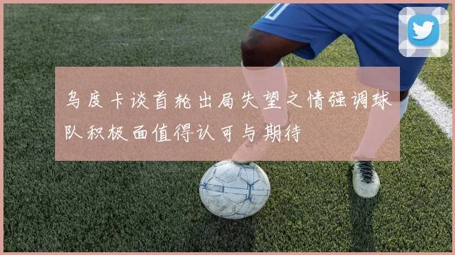 乌度卡谈首轮出局失望之情强调球队积极面值得认可与期待