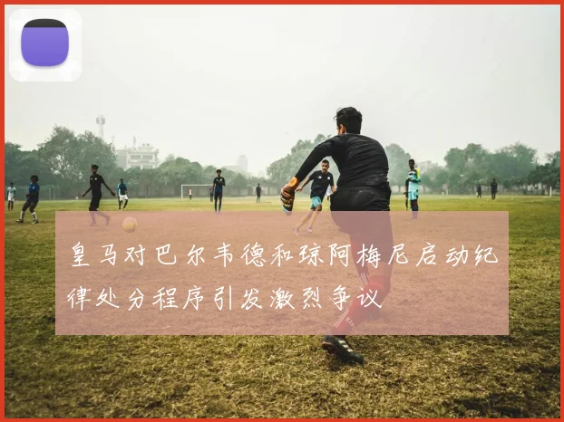 皇马对巴尔韦德和琼阿梅尼启动纪律处分程序引发激烈争议